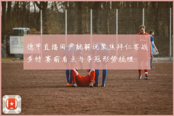 德甲直播间尹航解说聚焦拜仁客战多特 赛前看点与争冠形势梳理