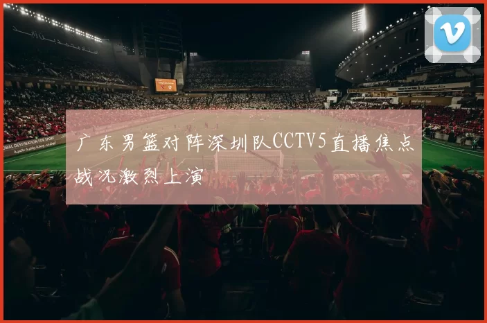 广东男篮对阵深圳队CCTV5直播焦点战况激烈上演