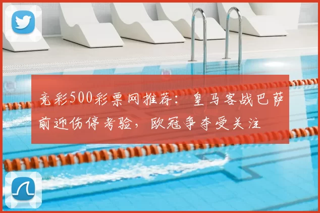 竞彩500彩票网推荐：皇马客战巴萨前迎伤停考验，欧冠争夺受关注