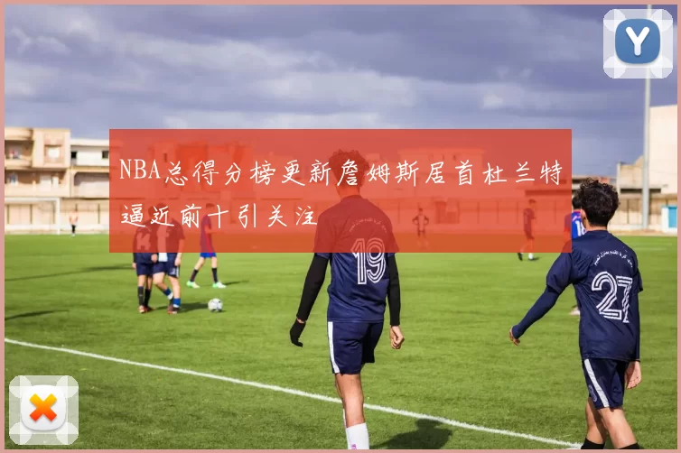 NBA总得分榜更新詹姆斯居首杜兰特逼近前十引关注