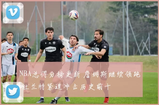 NBA总得分榜更新 詹姆斯继续领跑 杜兰特紧追冲击历史前十