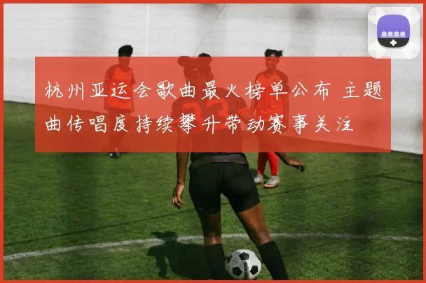 杭州亚运会歌曲最火榜单公布 主题曲传唱度持续攀升带动赛事关注