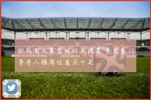 欧冠淘汰赛首轮对决揭幕 多支豪门争夺八强席位看点十足