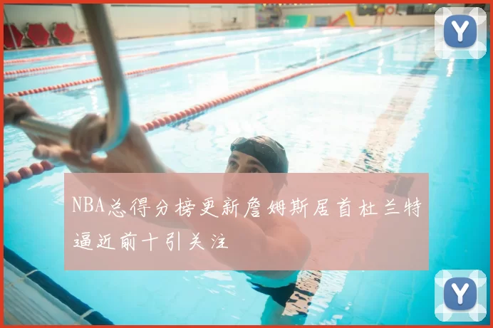 NBA总得分榜更新詹姆斯居首杜兰特逼近前十引关注
