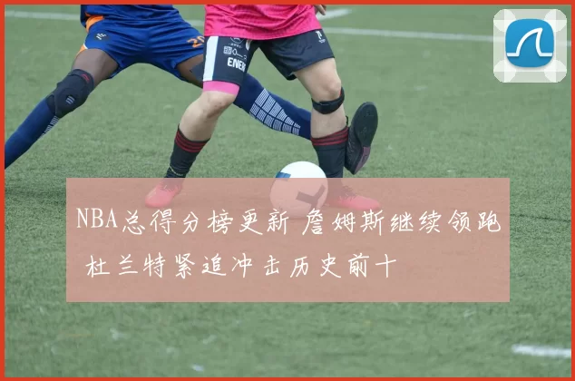 NBA总得分榜更新 詹姆斯继续领跑 杜兰特紧追冲击历史前十