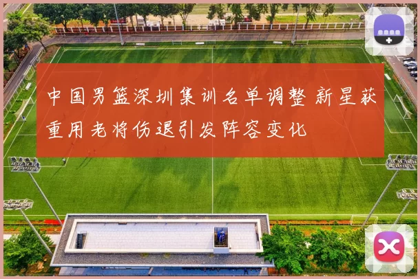 中国男篮深圳集训名单调整 新星获重用老将伤退引发阵容变化