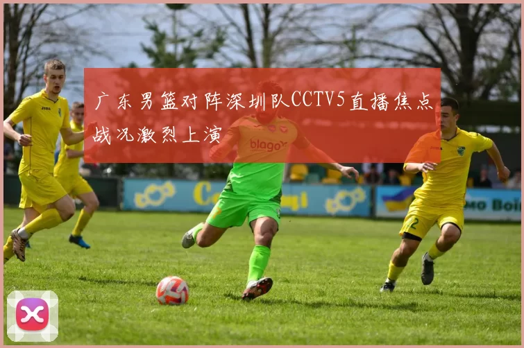 广东男篮对阵深圳队CCTV5直播焦点战况激烈上演