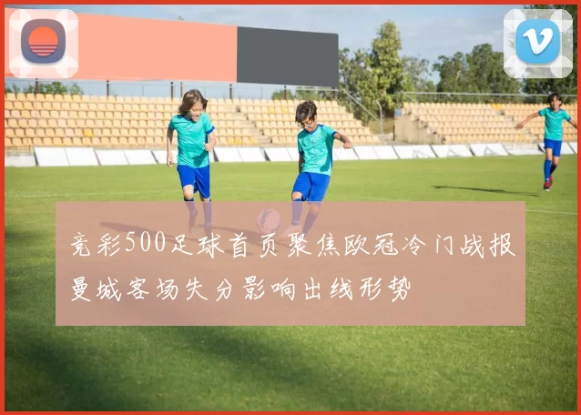 竞彩500足球首页聚焦欧冠冷门战报曼城客场失分影响出线形势