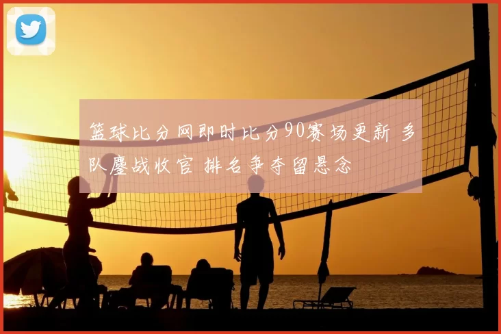 篮球比分网即时比分90赛场更新 多队鏖战收官 排名争夺留悬念